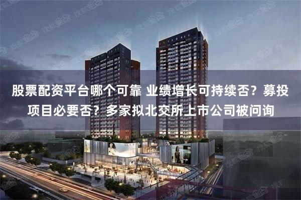 股票配资平台哪个可靠 业绩增长可持续否？募投项目必要否？多家拟北交所上市公司被问询