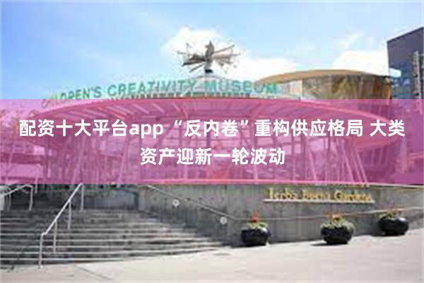 配资十大平台app “反内卷”重构供应格局 大类资产迎新一轮波动
