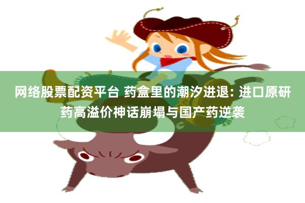 网络股票配资平台 药盒里的潮汐进退: 进口原研药高溢价神话崩塌与国产药逆袭
