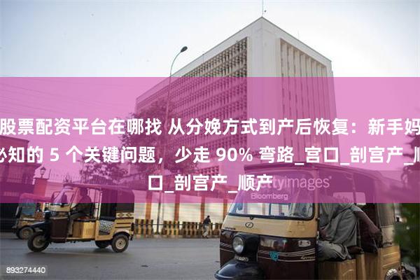 股票配资平台在哪找 从分娩方式到产后恢复：新手妈妈必知的 5 个关键问题，少走 90% 弯路_宫口_剖宫产_顺产