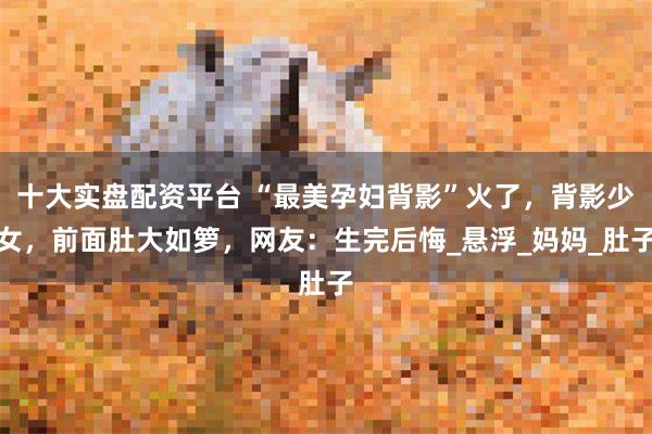 十大实盘配资平台 “最美孕妇背影”火了，背影少女，前面肚大如箩，网友：生完后悔_悬浮_妈妈_肚子