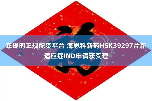 正规的正规配资平台 海思科新药HSK39297片新适应症IND申请获受理