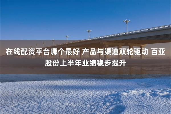 在线配资平台哪个最好 产品与渠道双轮驱动 百亚股份上半年业绩稳步提升