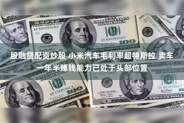 股融贷配资炒股 小米汽车毛利率超特斯拉 卖车一年半赚钱能力已处于头部位置