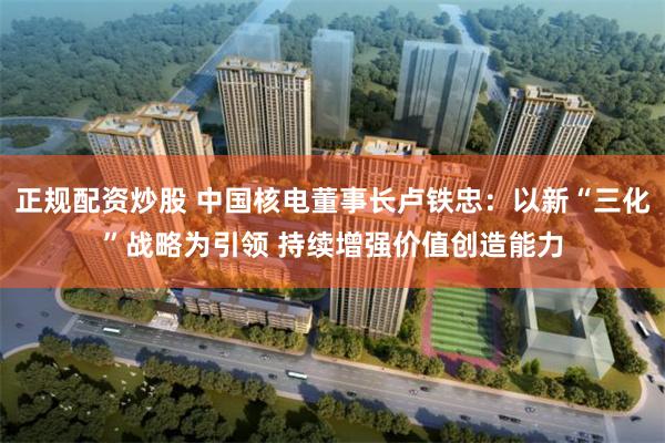 正规配资炒股 中国核电董事长卢铁忠:以新“三化”战略为引领 持续增强价值创造能力