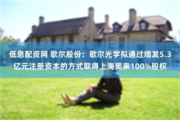 低息配资网 歌尔股份：歌尔光学拟通过增发5.3亿元注册资本的方式取得上海奥来100%股权