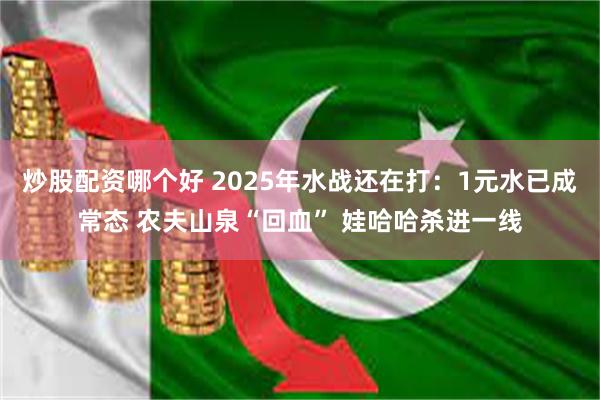 炒股配资哪个好 2025年水战还在打：1元水已成常态 农夫山泉“回血” 娃哈哈杀进一线