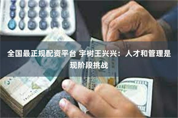 全国最正规配资平台 宇树王兴兴：人才和管理是现阶段挑战