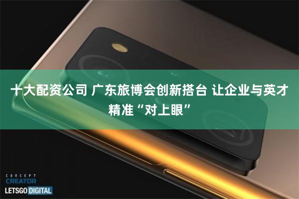 十大配资公司 广东旅博会创新搭台 让企业与英才精准“对上眼”