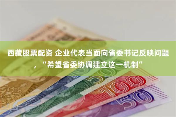 西藏股票配资 企业代表当面向省委书记反映问题，“希望省委协调建立这一机制”