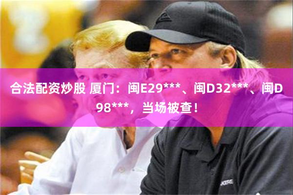 合法配资炒股 厦门：闽E29***、闽D32***、闽D98***，当场被查！