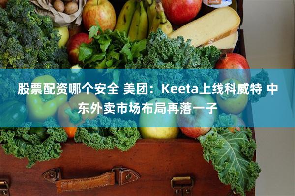 股票配资哪个安全 美团：Keeta上线科威特 中东外卖市场布局再落一子