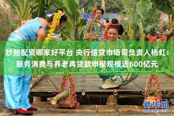 炒股配资哪家好平台 央行信贷市场司负责人杨虹：服务消费与养老再贷款申报规模近600亿元