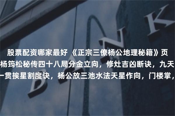 股票配资哪家最好 《正宗三僚杨公地理秘籍》页数：235筒子页内容：杨筠松秘传四十八局分金立向，修灶吉凶断诀，九天玄女修方吉凶，千钱一贯挨星割度诀，杨公放三池水法天星作向，门楼掌，鬼谷九仙例地方位吉凶断，玄空秘断，五星峦头妙诀，24山寸水土妙诀，千金不换灵神断，12宫水法，入门断，翻甲掌论水断，九星水法...