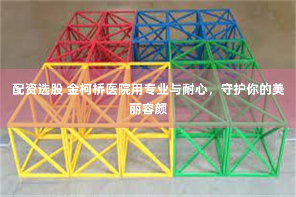 配资选股 金柯桥医院用专业与耐心，守护你的美丽容颜