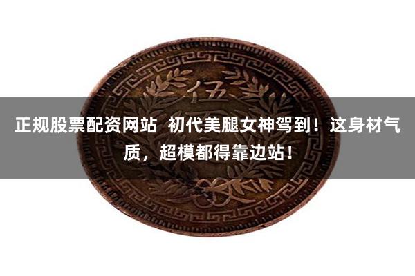 正规股票配资网站 初代美腿女神驾到!这身材气质,超模都得靠边站!