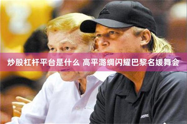 炒股杠杆平台是什么 高平潞绸闪耀巴黎名媛舞会
