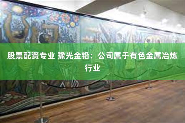 股票配资专业 豫光金铅：公司属于有色金属冶炼行业