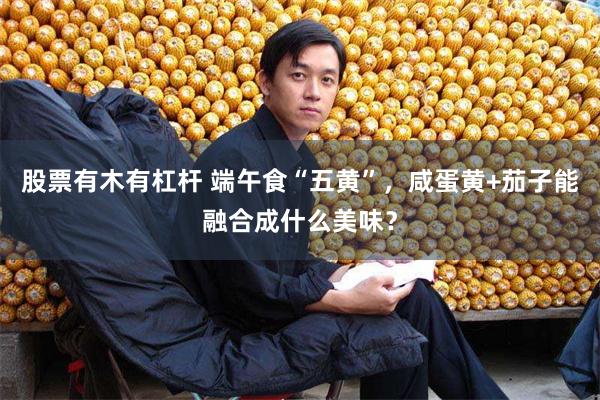 股票有木有杠杆 端午食“五黄”，咸蛋黄+茄子能融合成什么美味？