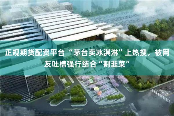 正规期货配资平台 “茅台卖冰淇淋”上热搜，被网友吐槽强行结合“割韭菜”