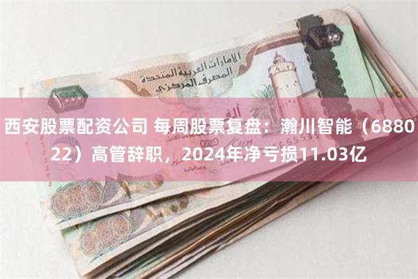 西安股票配资公司 每周股票复盘：瀚川智能（688022）高管辞职，2024年净亏损11.03亿