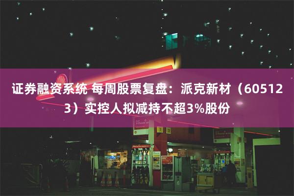 证券融资系统 每周股票复盘：派克新材（605123）实控人拟减持不超3%股份