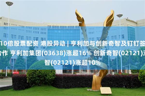 10倍股票配资 港股异动 | 亨利加与创新奇智及钉钉签订战略合作 亨利加集团(03638)涨超16% 创新奇智(02121)涨超10%