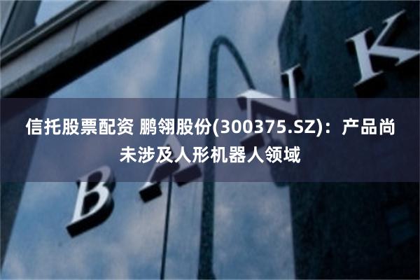 信托股票配资 鹏翎股份(300375.SZ)：产品尚未涉及人形机器人领域