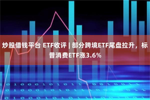 炒股借钱平台 ETF收评 | 部分跨境ETF尾盘拉升，标普消费ETF涨3.6%