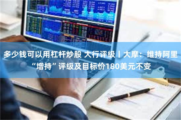 多少钱可以用杠杆炒股 大行评级丨大摩：维持阿里“增持”评级及目标价180美元不变