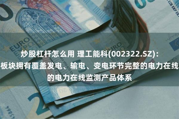 炒股杠杆怎么用 理工能科(002322.SZ)：电力智能仪器板块拥有覆盖发电、输电、变电环节完整的电力在线监测产品体系