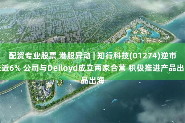 配资专业股票 港股异动 | 知行科技(01274)逆市涨近6% 公司与Delloyd成立两家合营 积极推进产品出海