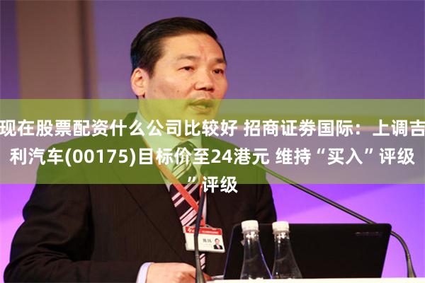 现在股票配资什么公司比较好 招商证劵国际：上调吉利汽车(00175)目标价至24港元 维持“买入”评级