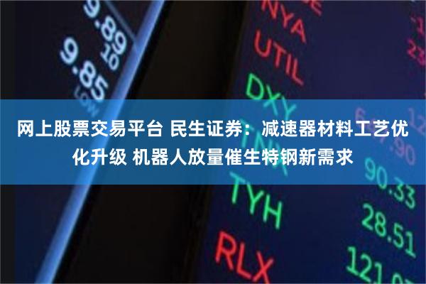 网上股票交易平台 民生证券：减速器材料工艺优化升级 机器人放量催生特钢新需求