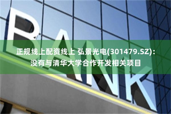 正规线上配资线上 弘景光电(301479.SZ)：没有与清华大学合作开发相关项目