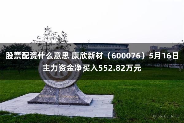 股票配资什么意思 康欣新材（600076）5月16日主力资金净买入552.82万元