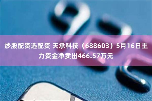 炒股配资选配资 天承科技（688603）5月16日主力资金净卖出466.57万元
