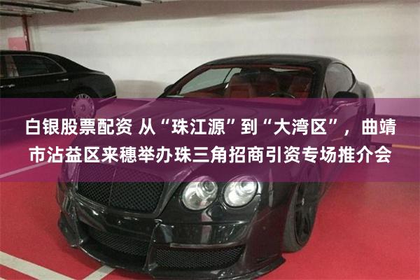 白银股票配资 从“珠江源”到“大湾区”，曲靖市沾益区来穗举办珠三角招商引资专场推介会