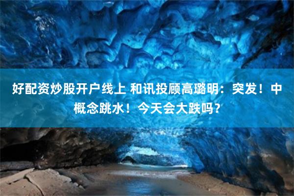好配资炒股开户线上 和讯投顾高璐明：突发！中概念跳水！今天会大跌吗？
