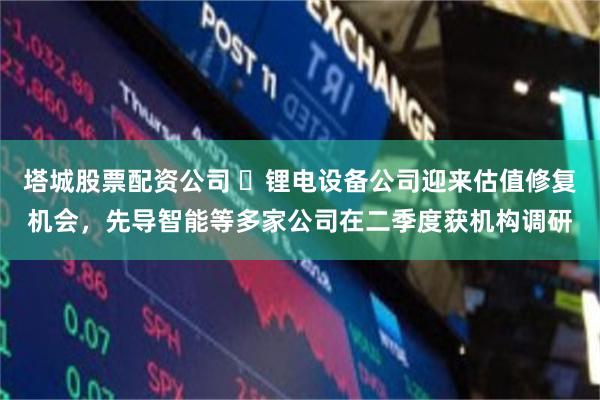塔城股票配资公司 ​锂电设备公司迎来估值修复机会，先导智能等多家公司在二季度获机构调研