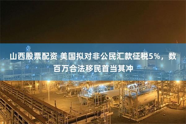 山西股票配资 美国拟对非公民汇款征税5%，数百万合法移民首当其冲