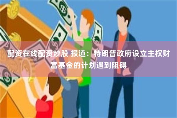 配资在线配资炒股 报道：特朗普政府设立主权财富基金的计划遇到阻碍