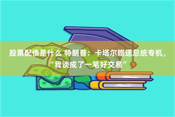 股票配债是什么 特朗普：卡塔尔赠送总统专机，“我谈成了一笔好交易”