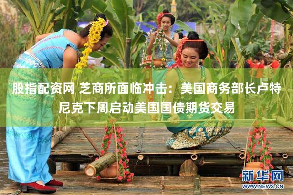 股指配资网 芝商所面临冲击：美国商务部长卢特尼克下周启动美国国债期货交易
