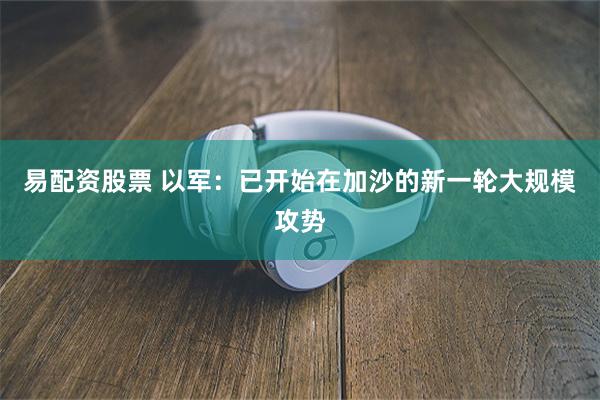易配资股票 以军：已开始在加沙的新一轮大规模攻势