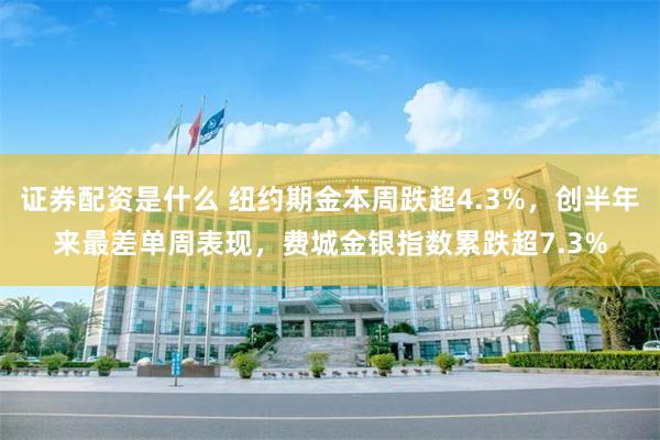 证券配资是什么 纽约期金本周跌超4.3%，创半年来最差单周表现，费城金银指数累跌超7.3%