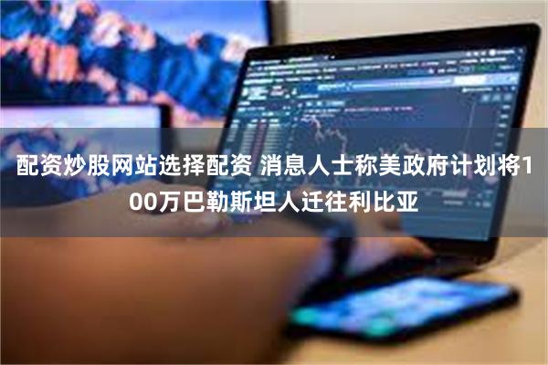 配资炒股网站选择配资 消息人士称美政府计划将100万巴勒斯坦人迁往利比亚