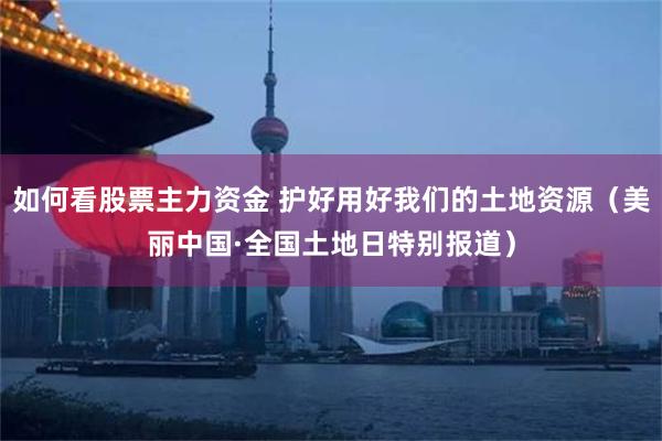 如何看股票主力资金 护好用好我们的土地资源（美丽中国·全国土地日特别报道）