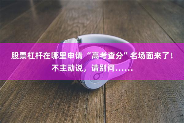 股票杠杆在哪里申请 “高考查分”名场面来了!不主动说,请别问……