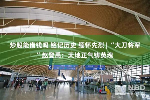 炒股能借钱吗 铭记历史 缅怀先烈 | “大刀将军”赵登禹：天地正气铸英魂